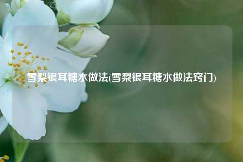 雪梨银耳糖水做法(雪梨银耳糖水做法窍门)