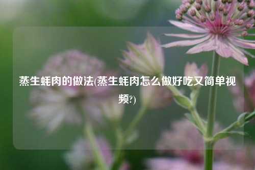 蒸生蚝肉的做法(蒸生蚝肉怎么做好吃又简单视频?)